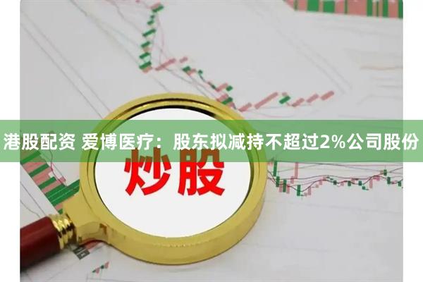 港股配资 爱博医疗：股东拟减持不超过2%公司股份