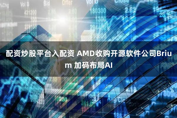 配资炒股平台入配资 AMD收购开源软件公司Brium 加码布局AI