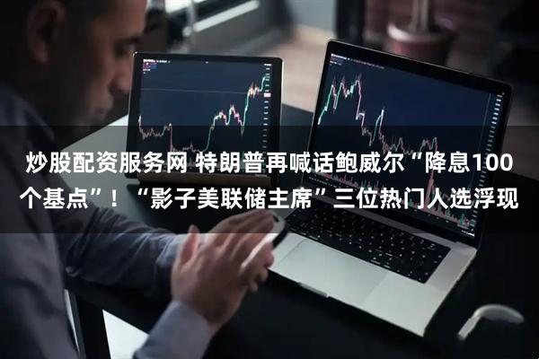 炒股配资服务网 特朗普再喊话鲍威尔“降息100个基点”！“影子美联储主席”三位热门人选浮现