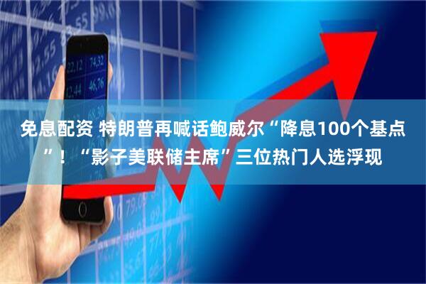 免息配资 特朗普再喊话鲍威尔“降息100个基点”！“影子美联储主席”三位热门人选浮现