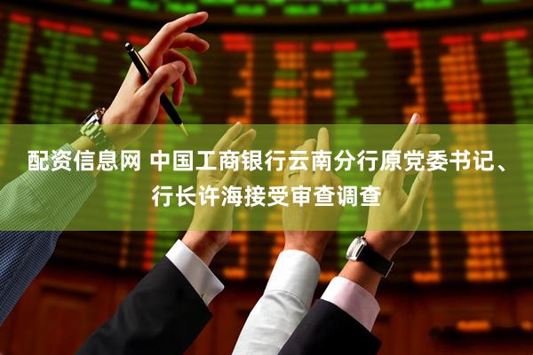 配资信息网 中国工商银行云南分行原党委书记、行长许海接受审查调查