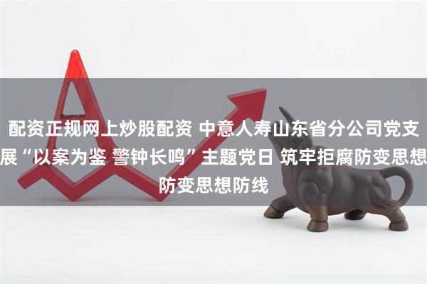 配资正规网上炒股配资 中意人寿山东省分公司党支部开展“以案为鉴 警钟长鸣”主题党日 筑牢拒腐防变思想防线
