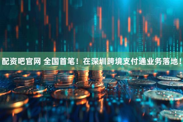 配资吧官网 全国首笔！在深圳跨境支付通业务落地！