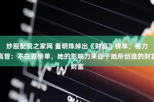 炒股配资之家网 董明珠掉出《财富》榜单，格力高管：不在意榜单，她的影响力来自于她所创造的财富