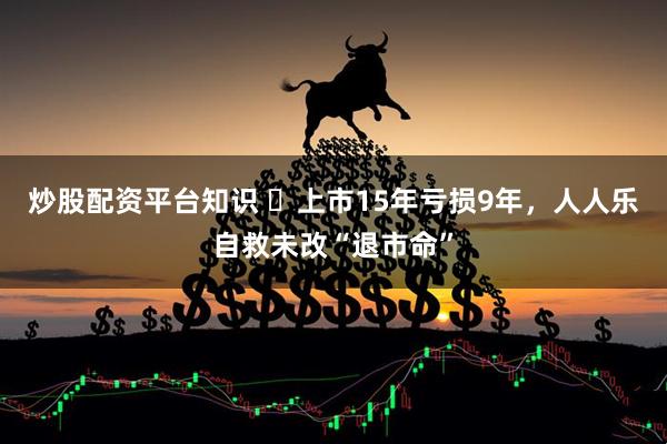 炒股配资平台知识 ​上市15年亏损9年，人人乐自救未改“退市命”