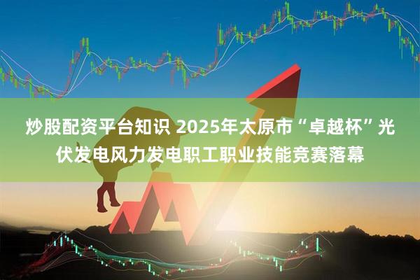炒股配资平台知识 2025年太原市“卓越杯”光伏发电风力发电职工职业技能竞赛落幕
