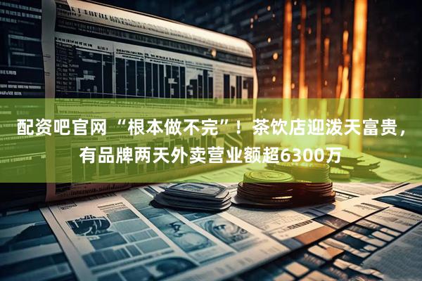 配资吧官网 “根本做不完”！茶饮店迎泼天富贵，有品牌两天外卖营业额超6300万