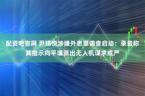 配资吧官网 尹锡悦涉嫌外患罪调查启动：录音称其指示向平壤派出无人机谋求戒严