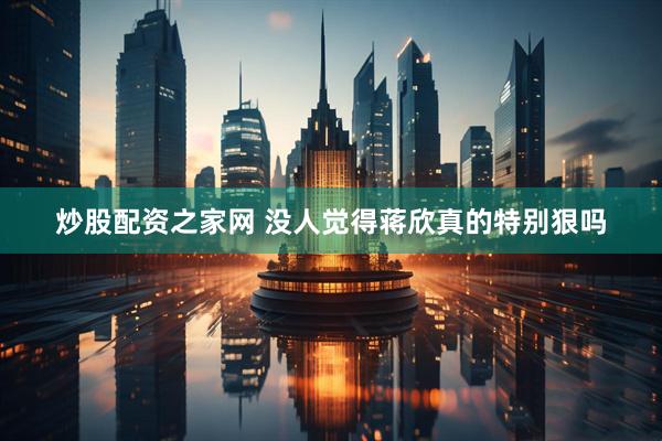 炒股配资之家网 没人觉得蒋欣真的特别狠吗