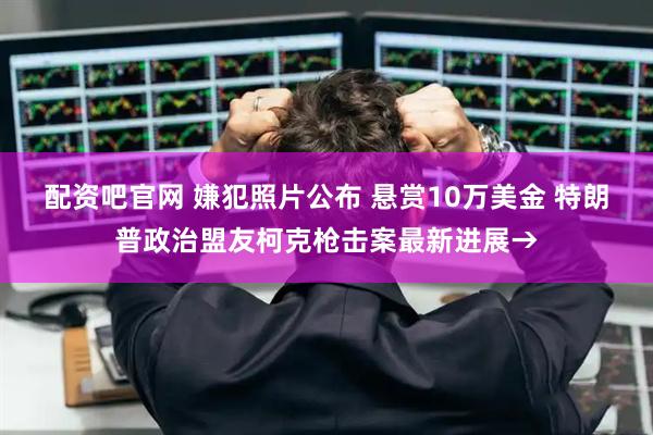 配资吧官网 嫌犯照片公布 悬赏10万美金 特朗普政治盟友柯克枪击案最新进展→
