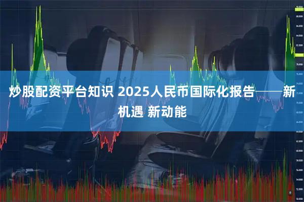 炒股配资平台知识 2025人民币国际化报告──新机遇 新动能