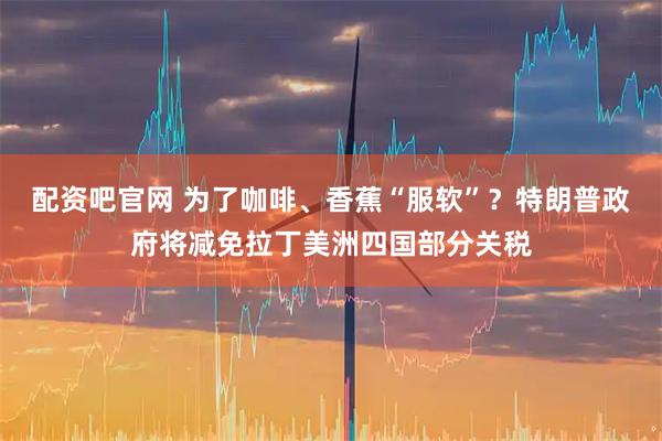 配资吧官网 为了咖啡、香蕉“服软”？特朗普政府将减免拉丁美洲四国部分关税