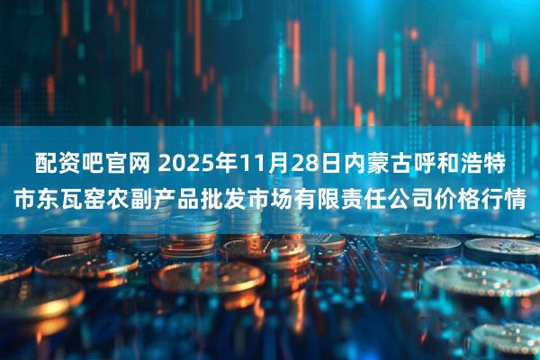 配资吧官网 2025年11月28日内蒙古呼和浩特市东瓦窑农副产品批发市场有限责任公司价格行情