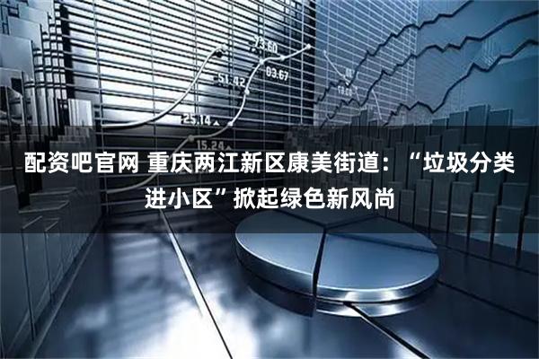 配资吧官网 重庆两江新区康美街道：“垃圾分类进小区”掀起绿色新风尚