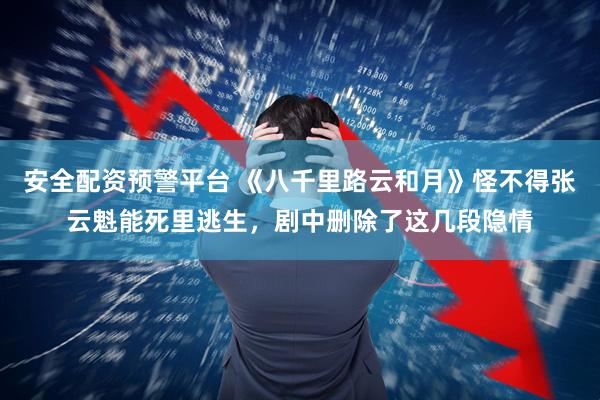 安全配资预警平台 《八千里路云和月》怪不得张云魁能死里逃生，剧中删除了这几段隐情