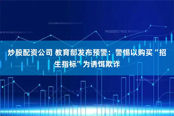 炒股配资公司 教育部发布预警：警惕以购买“招生指标”为诱饵欺诈