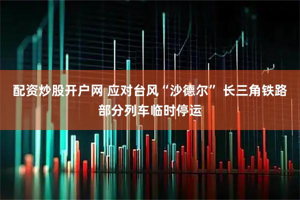 配资炒股开户网 应对台风“沙德尔” 长三角铁路部分列车临时停运