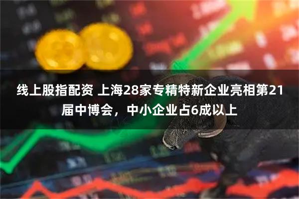 线上股指配资 上海28家专精特新企业亮相第21届中博会，中小企业占6成以上