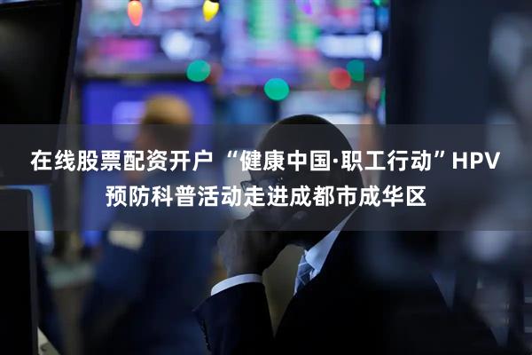 在线股票配资开户 “健康中国·职工行动”HPV预防科普活动走进成都市成华区