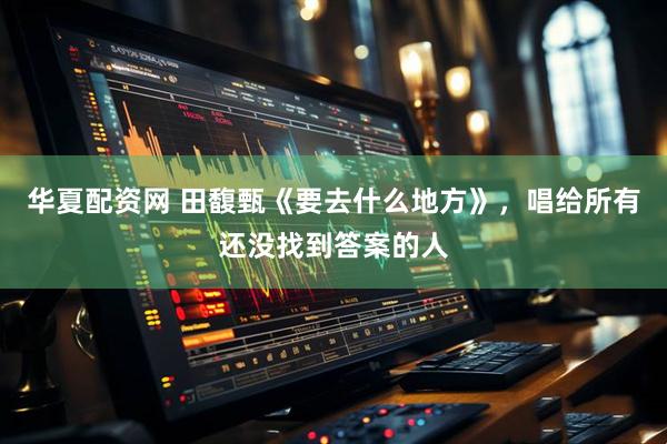 华夏配资网 田馥甄《要去什么地方》，唱给所有还没找到答案的人
