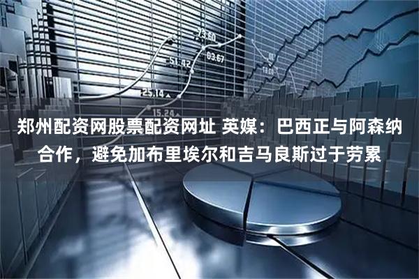 郑州配资网股票配资网址 英媒：巴西正与阿森纳合作，避免加布里埃尔和吉马良斯过于劳累